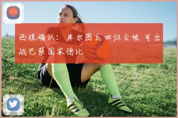 西媒确认:库尔图瓦回归合练 可出战巴萨国家德比