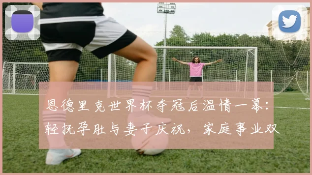 恩德里克世界杯夺冠后温情一幕:轻抚孕肚与妻子庆祝,家庭事业双丰收