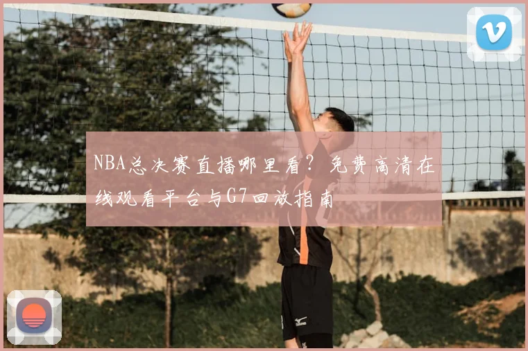 NBA总决赛直播哪里看？免费高清在线观看平台与G7回放指南